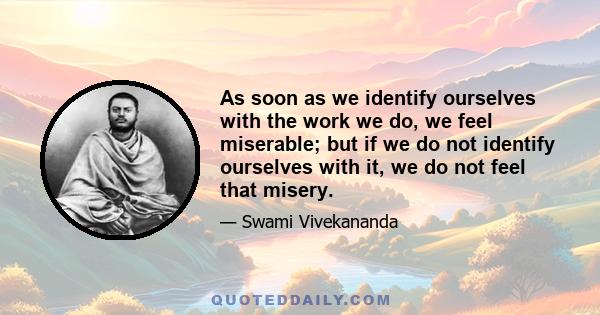 As soon as we identify ourselves with the work we do, we feel miserable; but if we do not identify ourselves with it, we do not feel that misery.