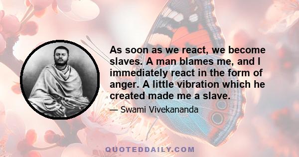 As soon as we react, we become slaves. A man blames me, and I immediately react in the form of anger. A little vibration which he created made me a slave.