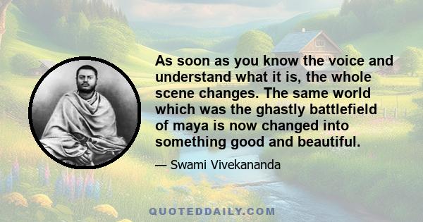 As soon as you know the voice and understand what it is, the whole scene changes. The same world which was the ghastly battlefield of maya is now changed into something good and beautiful.