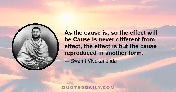 As the cause is, so the effect will be Cause is never different from effect, the effect is but the cause reproduced in another form.