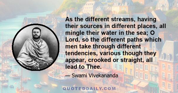 As the different streams, having their sources in different places, all mingle their water in the sea; O Lord, so the different paths which men take through different tendencies, various though they appear, crooked or