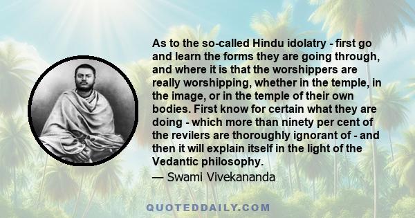 As to the so-called Hindu idolatry - first go and learn the forms they are going through, and where it is that the worshippers are really worshipping, whether in the temple, in the image, or in the temple of their own