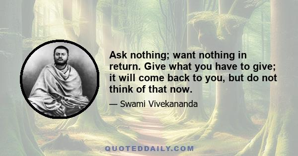 Ask nothing; want nothing in return. Give what you have to give; it will come back to you, but do not think of that now.