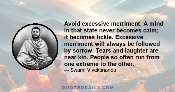 Avoid excessive merriment. A mind in that state never becomes calm; it becomes fickle. Excessive merriment will always be followed by sorrow. Tears and laughter are near kin. People so often run from one extreme to the