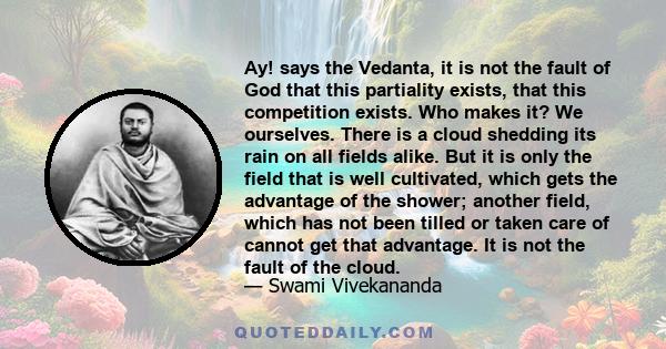 Ay! says the Vedanta, it is not the fault of God that this partiality exists, that this competition exists. Who makes it? We ourselves. There is a cloud shedding its rain on all fields alike. But it is only the field