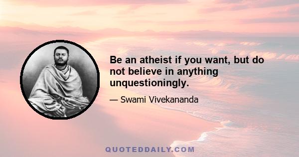 Be an atheist if you want, but do not believe in anything unquestioningly.