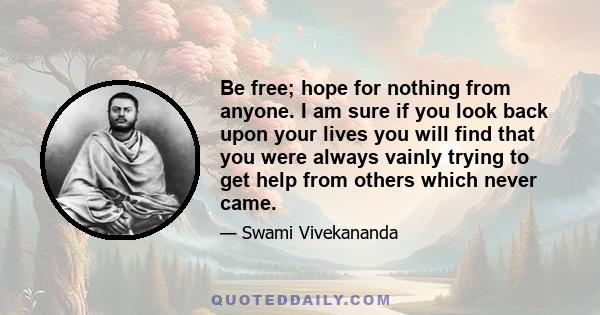 Be free; hope for nothing from anyone. I am sure if you look back upon your lives you will find that you were always vainly trying to get help from others which never came.