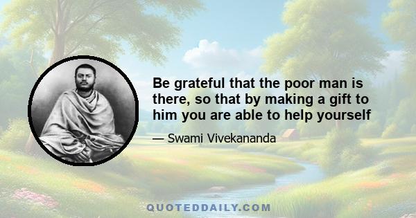 Be grateful that the poor man is there, so that by making a gift to him you are able to help yourself