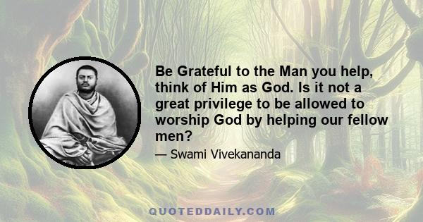 Be Grateful to the Man you help, think of Him as God. Is it not a great privilege to be allowed to worship God by helping our fellow men?