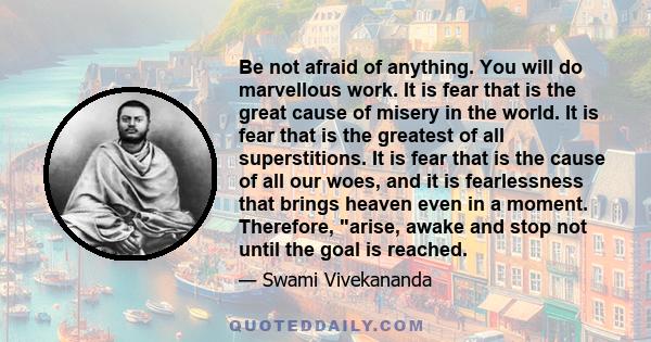 Be not afraid of anything. You will do marvellous work. It is fear that is the great cause of misery in the world. It is fear that is the greatest of all superstitions. It is fear that is the cause of all our woes, and