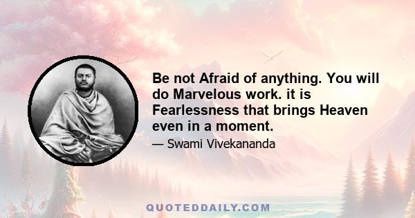 Be not Afraid of anything. You will do Marvelous work. it is Fearlessness that brings Heaven even in a moment.