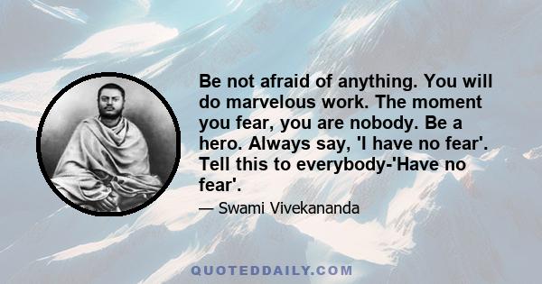 Be not afraid of anything. You will do marvelous work. The moment you fear, you are nobody. Be a hero. Always say, 'I have no fear'. Tell this to everybody-'Have no fear'.