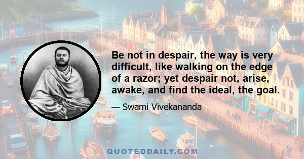 Be not in despair, the way is very difficult, like walking on the edge of a razor; yet despair not, arise, awake, and find the ideal, the goal.