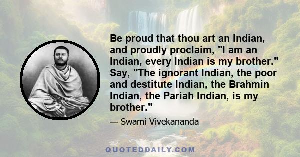 Be proud that thou art an Indian, and proudly proclaim, I am an Indian, every Indian is my brother. Say, The ignorant Indian, the poor and destitute Indian, the Brahmin Indian, the Pariah Indian, is my brother.