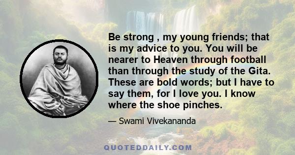 Be strong , my young friends; that is my advice to you. You will be nearer to Heaven through football than through the study of the Gita. These are bold words; but I have to say them, for I love you. I know where the