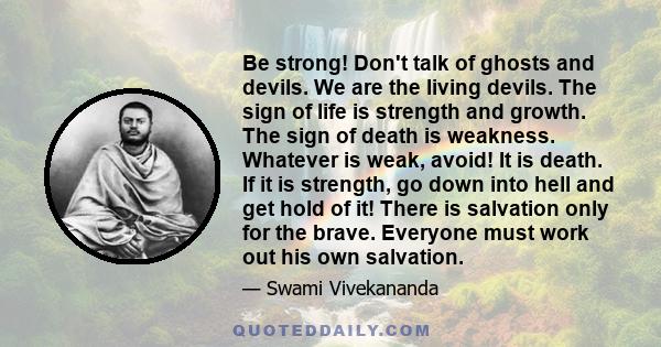 Be strong! Don't talk of ghosts and devils. We are the living devils. The sign of life is strength and growth. The sign of death is weakness. Whatever is weak, avoid! It is death. If it is strength, go down into hell