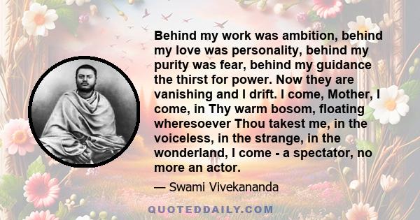 Behind my work was ambition, behind my love was personality, behind my purity was fear, behind my guidance the thirst for power. Now they are vanishing and I drift. I come, Mother, I come, in Thy warm bosom, floating