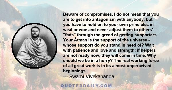 Beware of compromises. I do not mean that you are to get into antagonism with anybody, but you have to hold on to your own principles in weal or woe and never adjust them to others' fads through the greed of getting