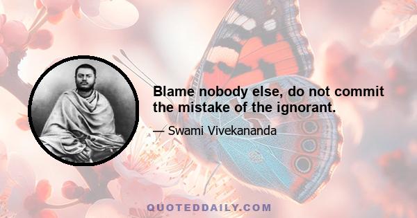 Blame nobody else, do not commit the mistake of the ignorant.