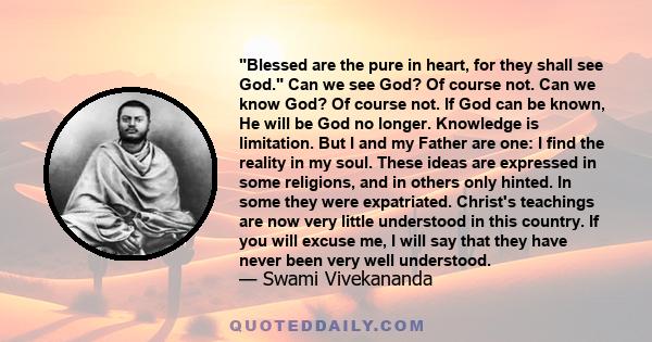 Blessed are the pure in heart, for they shall see God. Can we see God? Of course not. Can we know God? Of course not. If God can be known, He will be God no longer. Knowledge is limitation. But I and my Father are one: