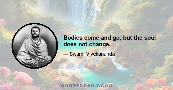 Bodies come and go, but the soul does not change.