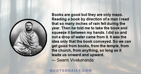 Books are good but they are only maps. Reading a book by direction of a man I read that so many inches of rain fell during the year. Then he told me to take the book and squeeze it between my hands. I did so and not a