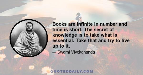 Books are infinite in number and time is short. The secret of knowledge is to take what is essential. Take that and try to live up to it.