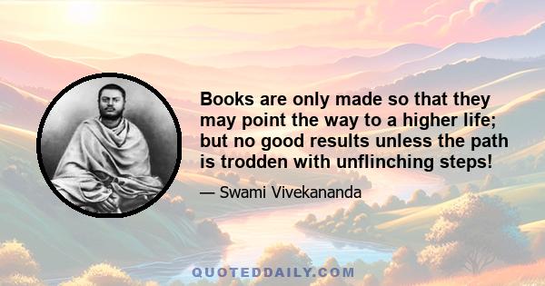 Books are only made so that they may point the way to a higher life; but no good results unless the path is trodden with unflinching steps!