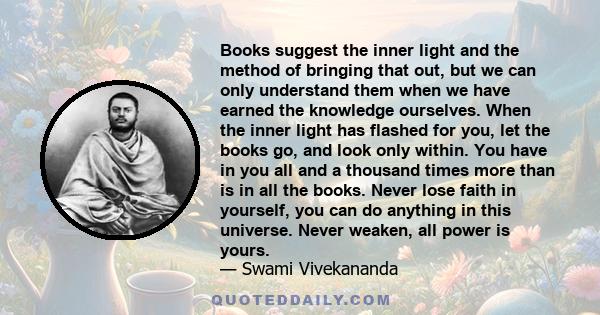 Books suggest the inner light and the method of bringing that out, but we can only understand them when we have earned the knowledge ourselves. When the inner light has flashed for you, let the books go, and look only