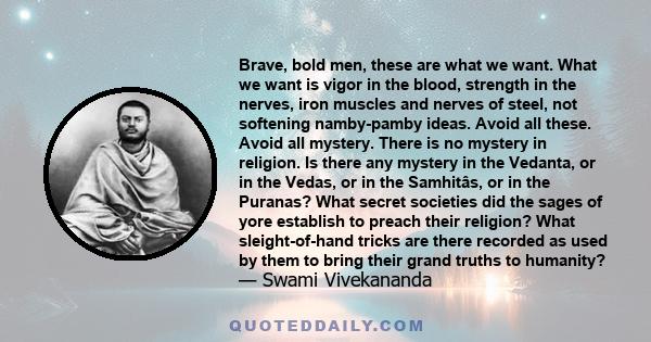 Brave, bold men, these are what we want. What we want is vigor in the blood, strength in the nerves, iron muscles and nerves of steel, not softening namby-pamby ideas. Avoid all these. Avoid all mystery. There is no