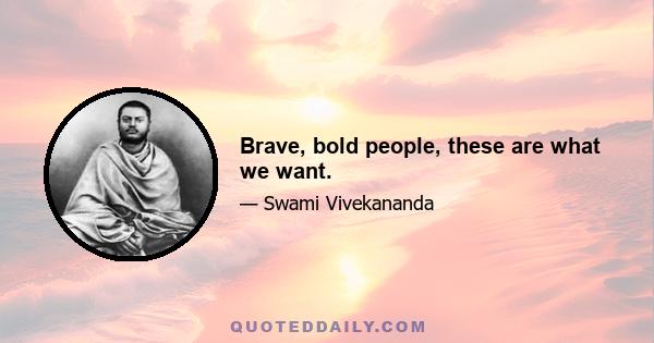 Brave, bold people, these are what we want.