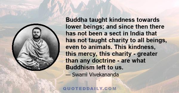 Buddha taught kindness towards lower beings; and since then there has not been a sect in India that has not taught charity to all beings, even to animals. This kindness, this mercy, this charity - greater than any