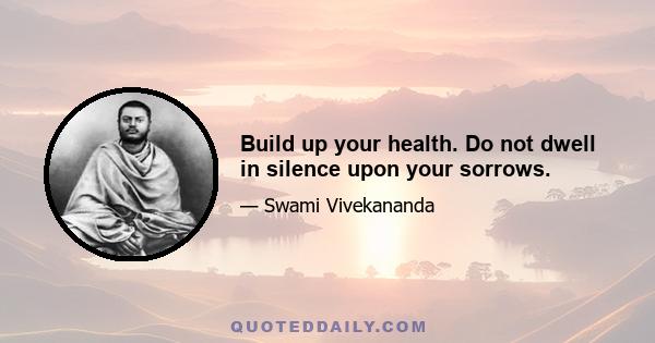 Build up your health. Do not dwell in silence upon your sorrows.