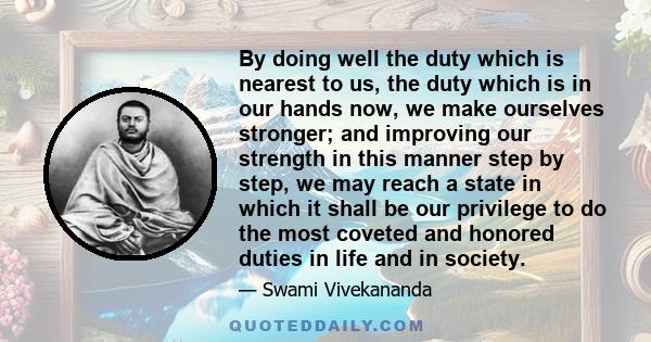 By doing well the duty which is nearest to us, the duty which is in our hands now, we make ourselves stronger; and improving our strength in this manner step by step, we may reach a state in which it shall be our