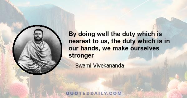 By doing well the duty which is nearest to us, the duty which is in our hands, we make ourselves stronger