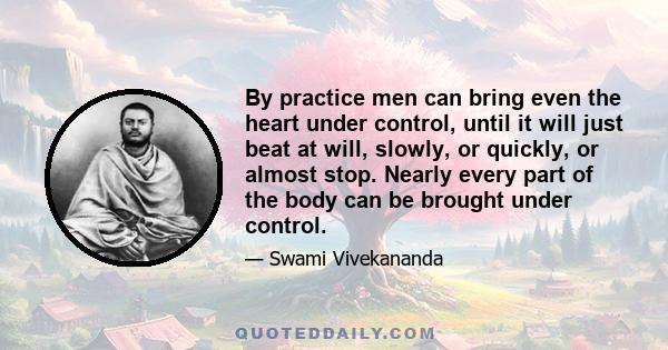 By practice men can bring even the heart under control, until it will just beat at will, slowly, or quickly, or almost stop. Nearly every part of the body can be brought under control.