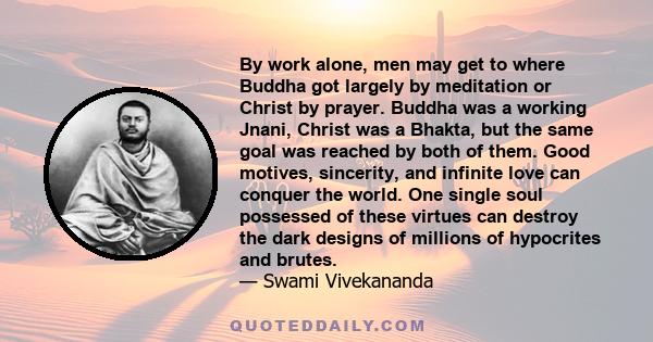 By work alone, men may get to where Buddha got largely by meditation or Christ by prayer. Buddha was a working Jnani, Christ was a Bhakta, but the same goal was reached by both of them. Good motives, sincerity, and