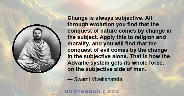 Change is always subjective. All through evolution you find that the conquest of nature comes by change in the subject. Apply this to religion and morality, and you will find that the conquest of evil comes by the