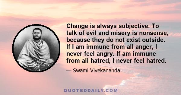 Change is always subjective. To talk of evil and misery is nonsense, because they do not exist outside. If I am immune from all anger, I never feel angry. If am immune from all hatred, I never feel hatred.