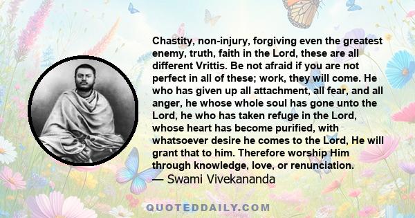 Chastity, non-injury, forgiving even the greatest enemy, truth, faith in the Lord, these are all different Vrittis. Be not afraid if you are not perfect in all of these; work, they will come. He who has given up all