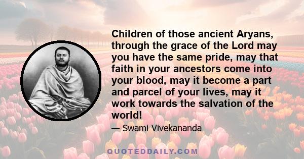 Children of those ancient Aryans, through the grace of the Lord may you have the same pride, may that faith in your ancestors come into your blood, may it become a part and parcel of your lives, may it work towards the