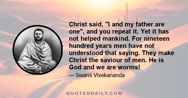 Christ said, I and my father are one, and you repeat it. Yet it has not helped mankind. For nineteen hundred years men have not understood that saying. They make Christ the saviour of men. He is God and we are worms!