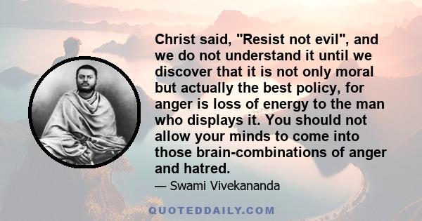 Christ said, Resist not evil, and we do not understand it until we discover that it is not only moral but actually the best policy, for anger is loss of energy to the man who displays it. You should not allow your minds 