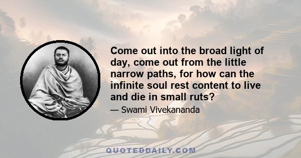 Come out into the broad light of day, come out from the little narrow paths, for how can the infinite soul rest content to live and die in small ruts?