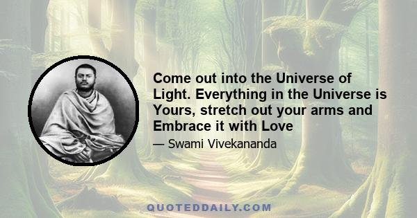 Come out into the Universe of Light. Everything in the Universe is Yours, stretch out your arms and Embrace it with Love