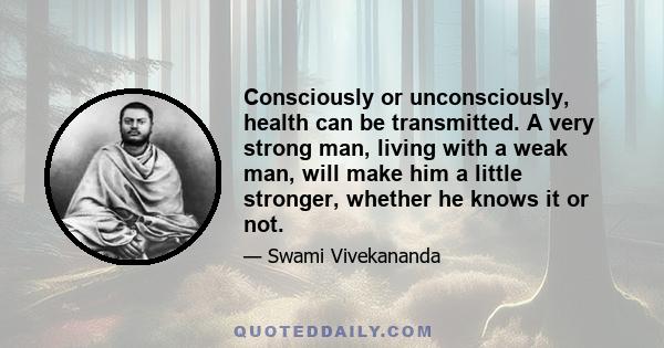 Consciously or unconsciously, health can be transmitted. A very strong man, living with a weak man, will make him a little stronger, whether he knows it or not.