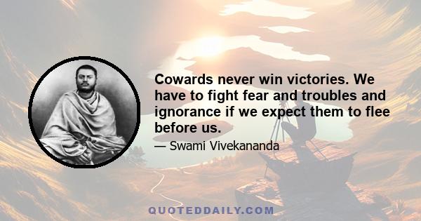 Cowards never win victories. We have to fight fear and troubles and ignorance if we expect them to flee before us.