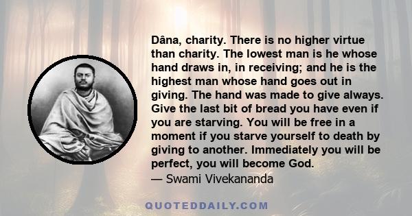 Dâna, charity. There is no higher virtue than charity. The lowest man is he whose hand draws in, in receiving; and he is the highest man whose hand goes out in giving. The hand was made to give always. Give the last bit 