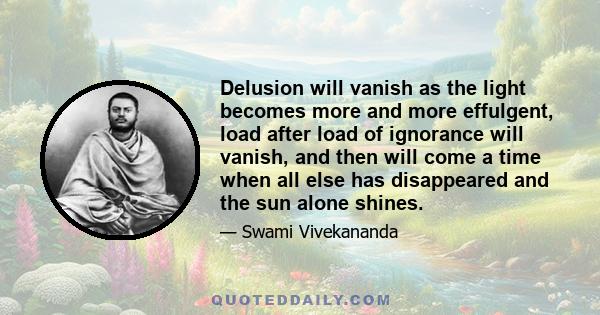 Delusion will vanish as the light becomes more and more effulgent, load after load of ignorance will vanish, and then will come a time when all else has disappeared and the sun alone shines.