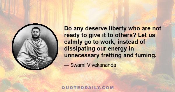 Do any deserve liberty who are not ready to give it to others? Let us calmly go to work, instead of dissipating our energy in unnecessary fretting and fuming.